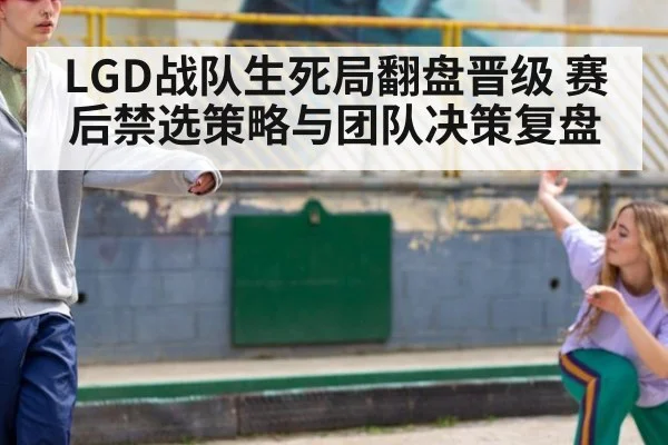 LGD战队生死局翻盘晋级 赛后禁选策略与团队决策复盘
